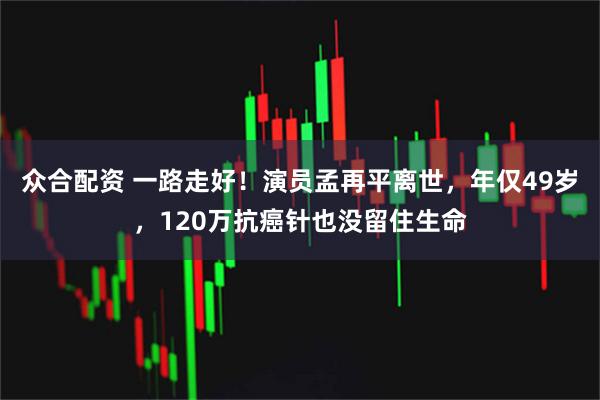 众合配资 一路走好！演员孟再平离世，年仅49岁，120万抗癌针也没留住生命