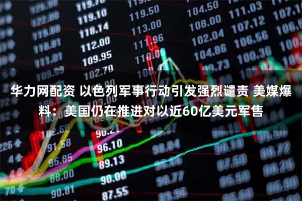 华力网配资 以色列军事行动引发强烈谴责 美媒爆料：美国仍在推进对以近60亿美元军售