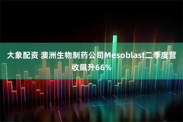 大象配资 澳洲生物制药公司Mesoblast二季度营收飙升66%