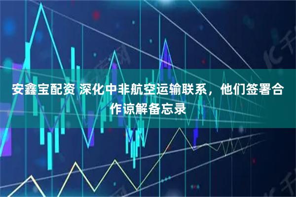 安鑫宝配资 深化中非航空运输联系，他们签署合作谅解备忘录