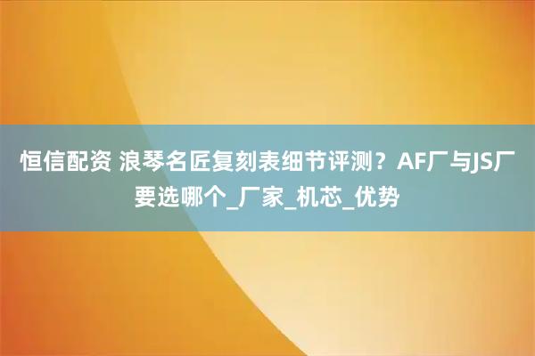恒信配资 浪琴名匠复刻表细节评测？AF厂与JS厂要选哪个_厂家_机芯_优势