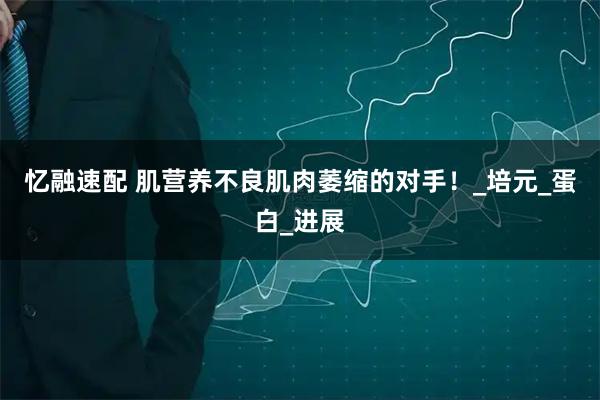 忆融速配 肌营养不良肌肉萎缩的对手！_培元_蛋白_进展