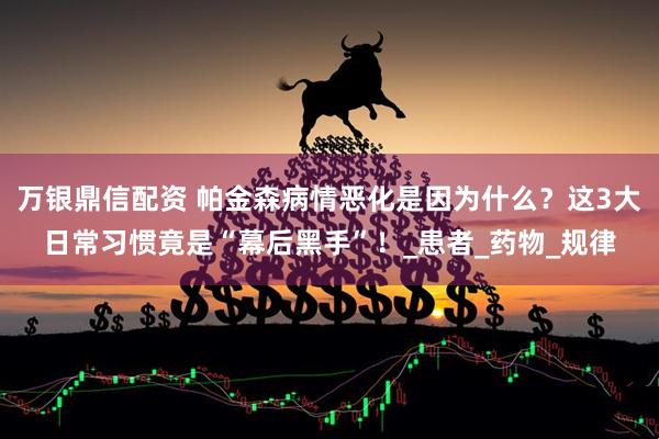 万银鼎信配资 帕金森病情恶化是因为什么？这3大日常习惯竟是“幕后黑手”！_患者_药物_规律