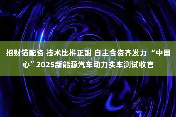 招财猫配资 技术比拼正酣 自主合资齐发力 “中国心”2025新能源汽车动力实车测试收官