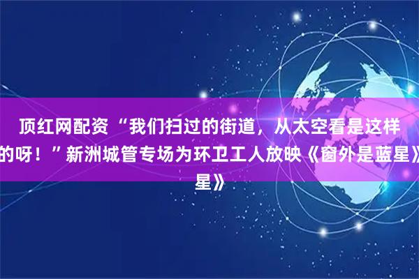 顶红网配资 “我们扫过的街道,从太空看是这样的呀!”新洲城管专场为环卫工人放映《窗外是蓝星》