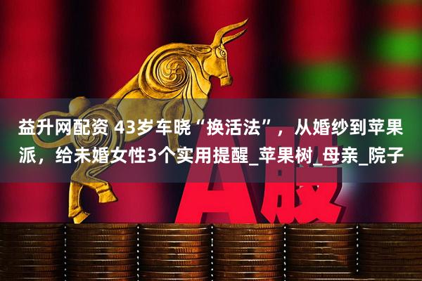 益升网配资 43岁车晓“换活法”，从婚纱到苹果派，给未婚女性3个实用提醒_苹果树_母亲_院子