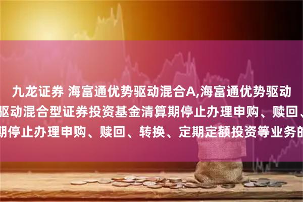 九龙证券 海富通优势驱动混合A,海富通优势驱动混合C: 关于海富通优势驱动混合型证券投资基金清算期停止办理申购、赎回、转换、定期定额投资等业务的公告