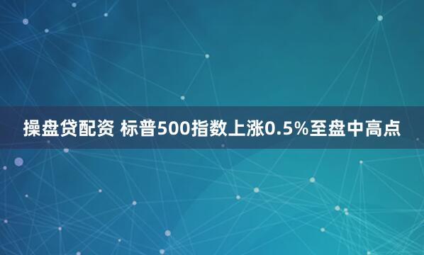 操盘贷配资 标普500指数上涨0.5%至盘中高点