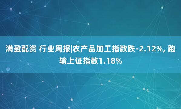 满盈配资 行业周报|农产品加工指数跌-2.12%, 跑输上证指数1.18%