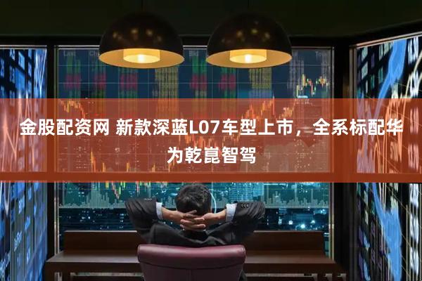 金股配资网 新款深蓝L07车型上市，全系标配华为乾崑智驾