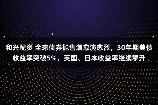 和兴配资 全球债券抛售潮愈演愈烈,30年期美债收益率突破5%,英国、日本收益率继续攀升