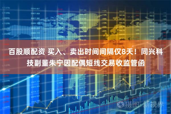 百股顺配资 买入、卖出时间间隔仅8天！同兴科技副董朱宁因配偶短线交易收监管函