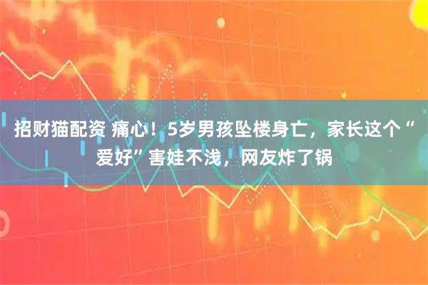 招财猫配资 痛心！5岁男孩坠楼身亡，家长这个“爱好”害娃不浅，网友炸了锅