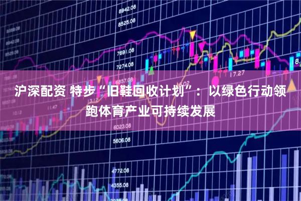 沪深配资 特步“旧鞋回收计划”：以绿色行动领跑体育产业可持续发展