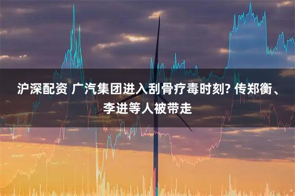 沪深配资 广汽集团进入刮骨疗毒时刻? 传郑衡、李进等人被带走