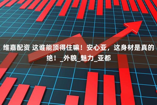 维嘉配资 这谁能顶得住嘛！安心亚，这身材是真的绝！_外貌_魅力_亚都