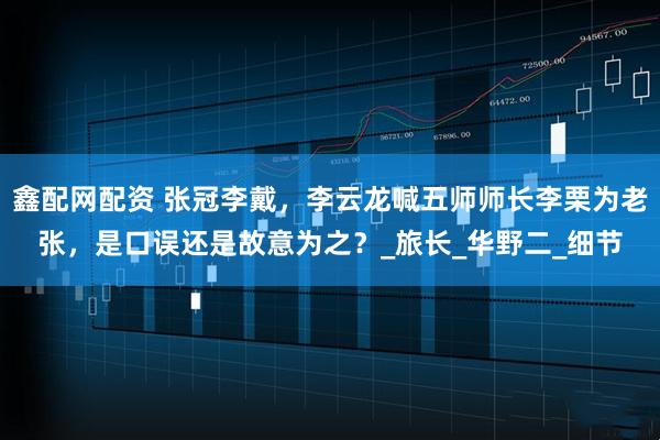鑫配网配资 张冠李戴，李云龙喊五师师长李栗为老张，是口误还是故意为之？_旅长_华野二_细节