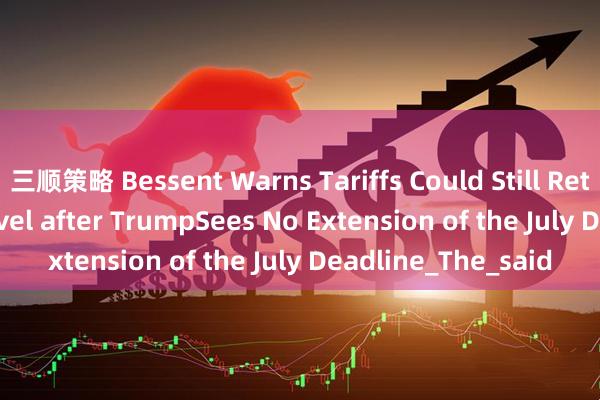 三顺策略 Bessent Warns Tariffs Could Still Return the April 2 level after TrumpSees No Extension of the July Deadline_The_said