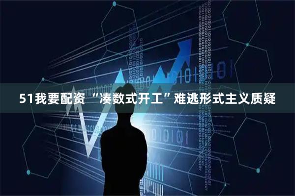 51我要配资 “凑数式开工”难逃形式主义质疑