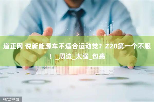 道正网 说新能源车不适合运动党？Z20第一个不服！_周边_太强_包裹