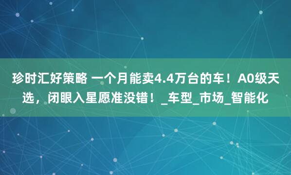 珍时汇好策略 一个月能卖4.4万台的车!A0级天选,闭眼入星愿准没错!_车型_市场_智能化